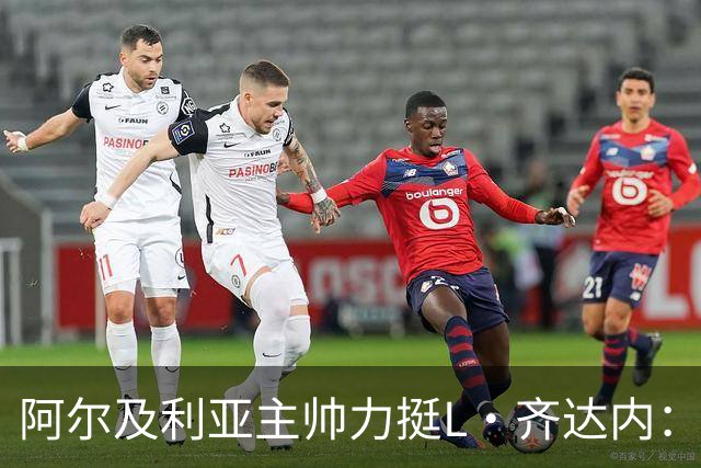 阿尔及利亚主帅力挺L·齐达内：每人都有犯错的权利 对他充满信心